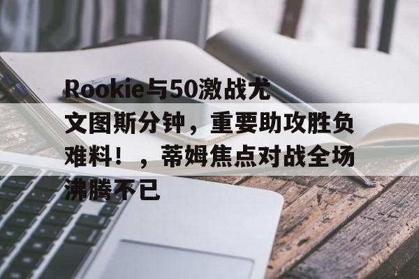 官方网站-Rookie与50激战尤文图斯分钟,重要助攻胜负难料!,蒂姆焦点对战全场沸腾不已-官方网站