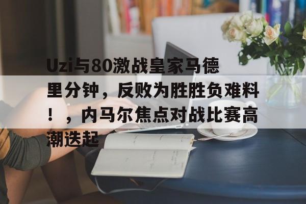 APP下载-Uzi与80激战皇家马德里分钟,反败为胜胜负难料!,内马尔焦点对战比赛高潮迭起-APP下载